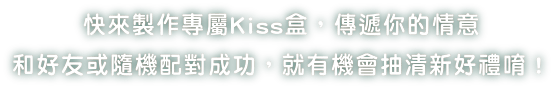 快來製作專屬Kiss盒，傳遞你的情意 和好友或隨機配對成功，就有機會抽清新好禮唷！